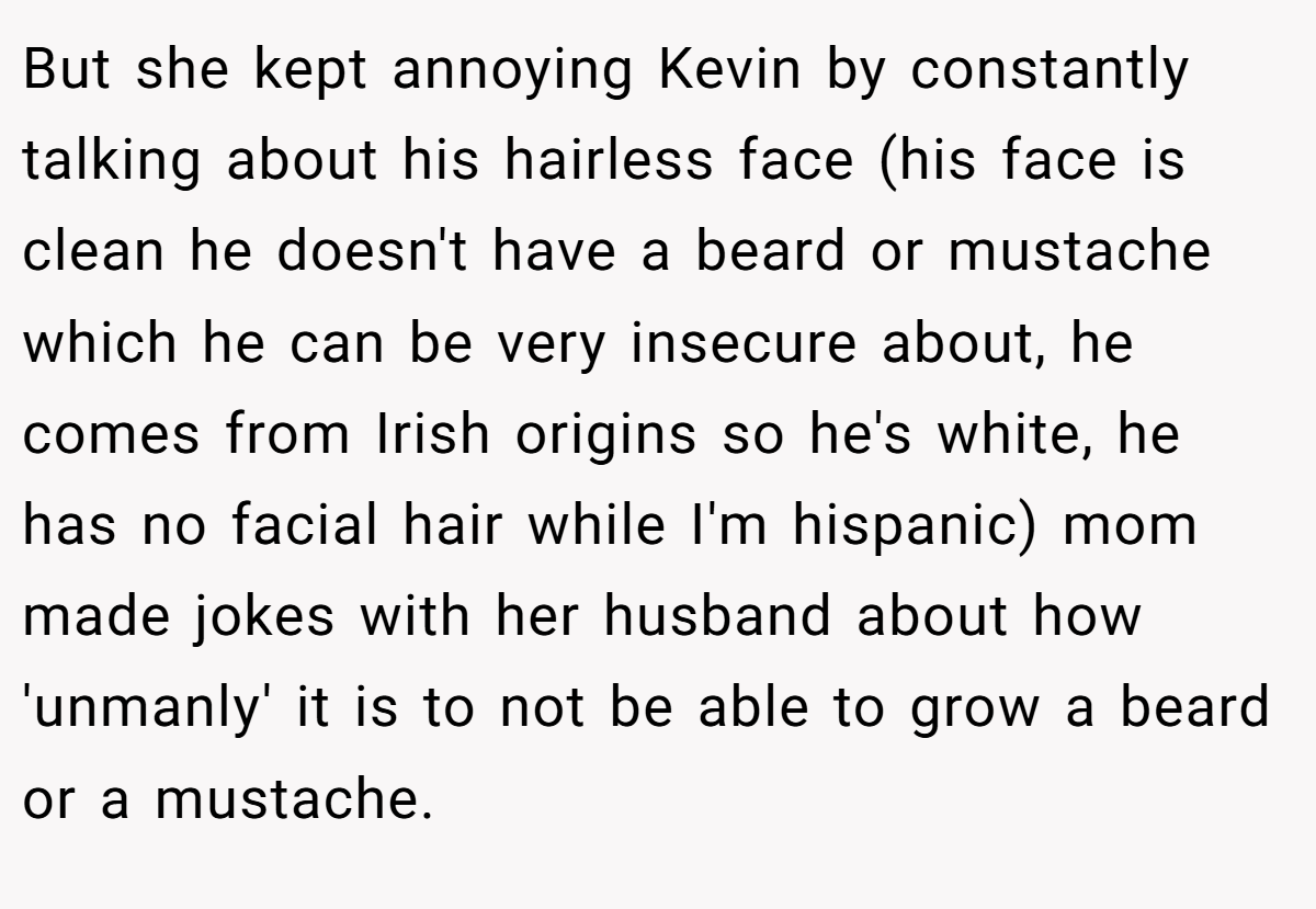 But she kept annoying Kevin by constantly talking about his hairless face (his face is clean he doesn't have a beard or mustache which he can be very insecure about, he comes from Irish origins so he's white, he has no facial hair while I'm hispanic) mom made jokes with her husband about how 'unmanly' it is to not be able to grow a beard or a mustache.