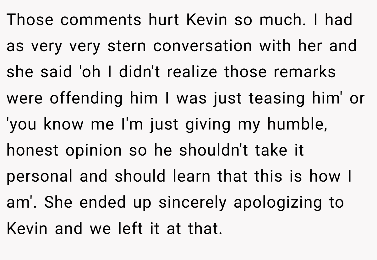 Those comments hurt Kevin so much. I had as very very stern conversation with her and she said 'oh I didn't realize those remarks were offending him I was just teasing him' or 'you know me I'm just giving my humble, honest opinion so he shouldn't take it personal and should learn that this is how I am'. She ended up sincerely apologizing to Kevin and we left it at that.