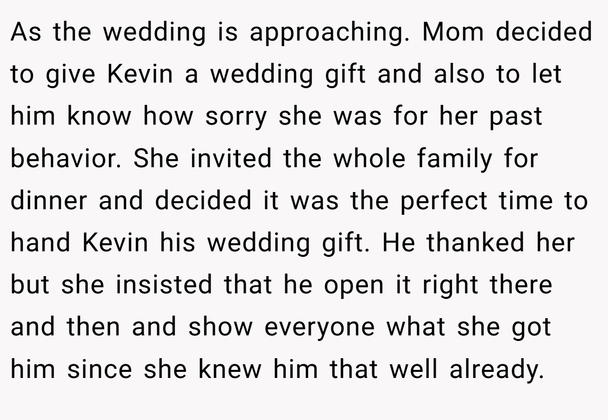 As the wedding is approaching. Mom decided to give Kevin a wedding gift and also to let him know how sorry she was for her past behavior. She invited the whole family for dinner and decided it was the perfect time to hand Kevin his wedding gift. He thanked her but she insisted that he open it right there and then and show everyone what she got him since she knew him that well already.