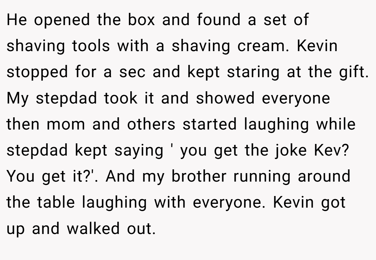 He opened the box and found a set of shaving tools with a shaving cream. Kevin stopped for a sec and kept staring at the gift. My stepdad took it and showed everyone then mom and others started laughing while stepdad kept saying ' you get the joke Kev? You get it?'. And my brother running around the table laughing with everyone. Kevin got up and walked out.