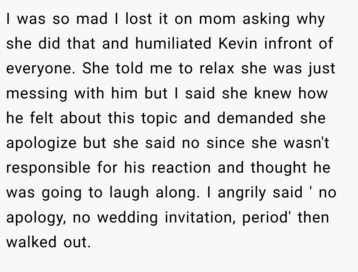 I was so mad I lost it on mom asking why she did that and humiliated Kevin infront of everyone. She told me to relax she was just messing with him but I said she knew how he felt about this topic and demanded she apologize but she said no since she wasn't responsible for his reaction and thought he was going to laugh along. I angrily said ' no apology, no wedding invitation, period' then walked out.