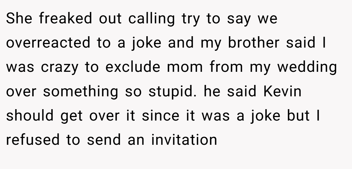 She freaked out calling try to say we overreacted to a joke and my brother said I was crazy to exclude mom from my wedding over something so stupid. he said Kevin should get over it since it was a joke but I refused to send an invitation