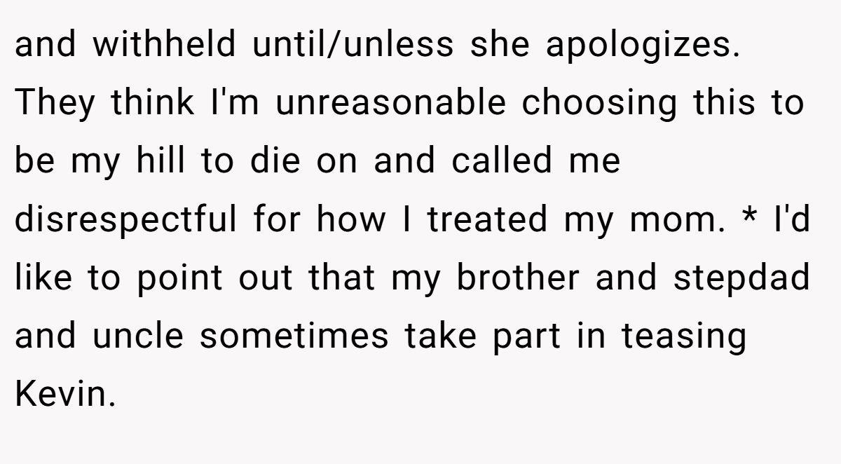 and withheld until/unless she apologizes. They think I'm unreasonable choosing this to be my hill to die on and called me disrespectful for how I treated my mom. * I'd like to point out that my brother and stepdad and uncle sometimes take part in teasing Kevin.