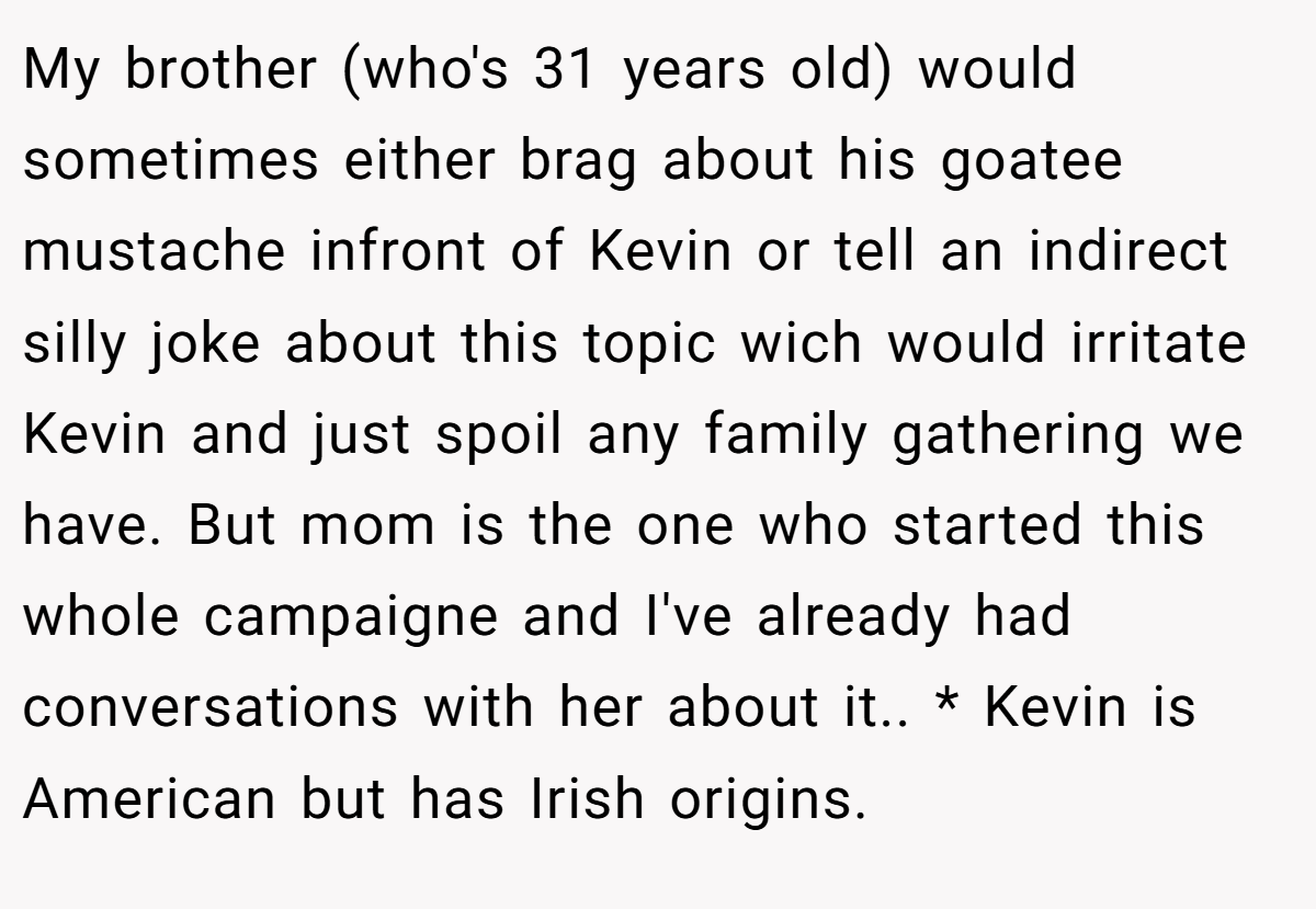My brother (who's 31 years old) would sometimes either brag about his goatee mustache infront of Kevin or tell an indirect silly joke about this topic wich would irritate Kevin and just spoil any family gathering we have. But mom is the one who started this whole campaigne and I've already had conversations with her about it.. * Kevin is American but has Irish origins.