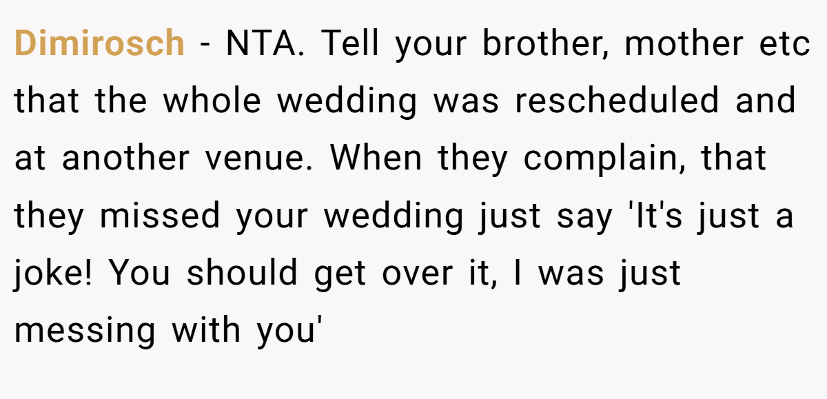 Dimirosch − NTA. Tell your brother, mother etc that the whole wedding was rescheduled and at another venue. When they complain, that they missed your wedding just say 'It's just a joke! You should get over it, I was just messing with you'