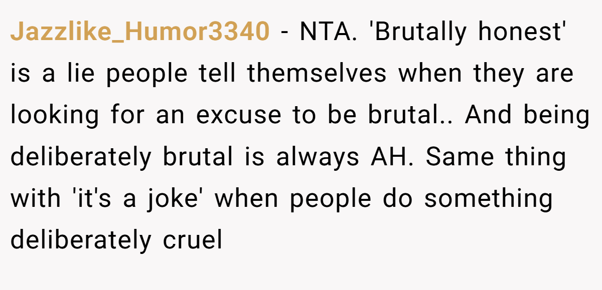 Jazzlike_Humor3340 − NTA. 'Brutally honest' is a lie people tell themselves when they are looking for an excuse to be brutal.. And being deliberately brutal is always AH. Same thing with 'it's a joke' when people do something deliberately cruel