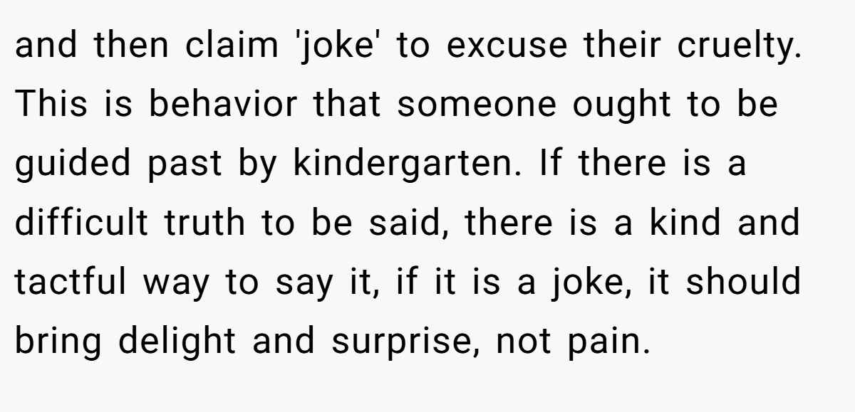 and then claim 'joke' to excuse their cruelty. This is behavior that someone ought to be guided past by kindergarten. If there is a difficult truth to be said, there is a kind and tactful way to say it, if it is a joke, it should bring delight and surprise, not pain.