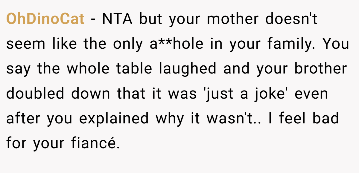 OhDinoCat − NTA but your mother doesn't seem like the only a**hole in your family. You say the whole table laughed and your brother doubled down that it was 'just a joke' even after you explained why it wasn't.. I feel bad for your fiancé.