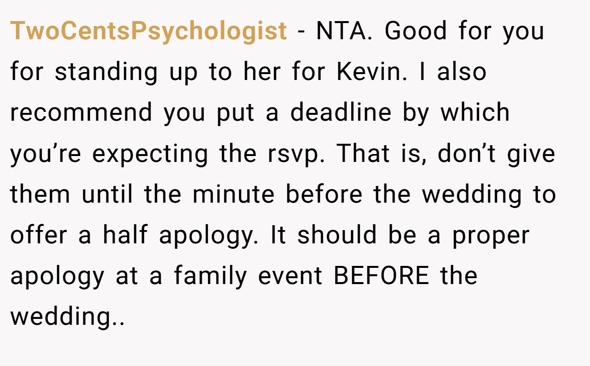 TwoCentsPsychologist − NTA. Good for you for standing up to her for Kevin. I also recommend you put a deadline by which you’re expecting the rsvp. That is, don’t give them until the minute before the wedding to offer a half apology. It should be a proper apology at a family event BEFORE the wedding..