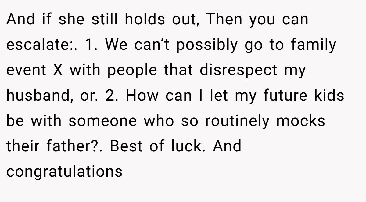 And if she still holds out, Then you can escalate:. 1. We can’t possibly go to family event X with people that disrespect my husband, or. 2. How can I let my future kids be with someone who so routinely mocks their father?. Best of luck. And congratulations