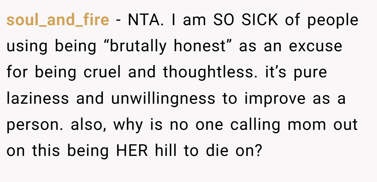 soul_and_fire − NTA. I am SO SICK of people using being “brutally honest” as an excuse for being cruel and thoughtless. it’s pure laziness and unwillingness to improve as a person. also, why is no one calling mom out on this being HER hill to die on?