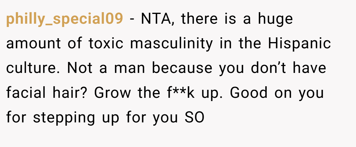 philly_special09 − NTA, there is a huge amount of toxic masculinity in the Hispanic culture. Not a man because you don’t have facial hair? Grow the f**k up. Good on you for stepping up for you SO