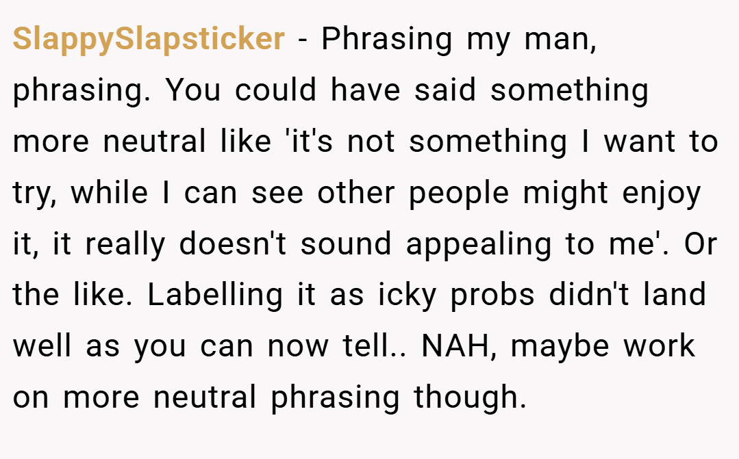 SlappySlapsticker − Phrasing my man, phrasing. You could have said something more neutral like 'it's not something I want to try, while I can see other people might enjoy it, it really doesn't sound appealing to me'. Or the like. Labelling it as icky probs didn't land well as you can now tell.. NAH, maybe work on more neutral phrasing though.