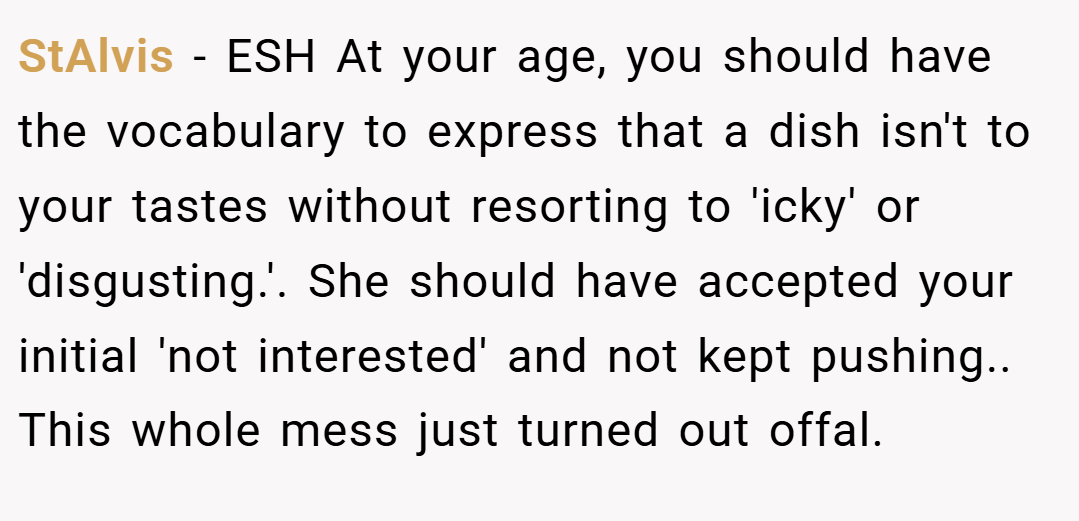 StAlvis − ESH At your age, you should have the vocabulary to express that a dish isn't to your tastes without resorting to 'icky' or 'disgusting.'. She should have accepted your initial 'not interested' and not kept pushing.. This whole mess just turned out offal.