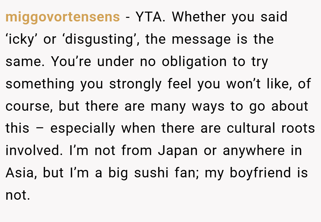 miggovortensens − YTA. Whether you said ‘icky’ or ‘disgusting’, the message is the same. You’re under no obligation to try something you strongly feel you won’t like, of course, but there are many ways to go about this – especially when there are cultural roots involved. I’m not from Japan or anywhere in Asia, but I’m a big sushi fan; my boyfriend is not.