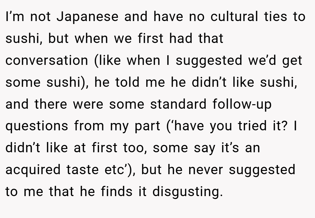 I’m not Japanese and have no cultural ties to sushi, but when we first had that conversation (like when I suggested we’d get some sushi), he told me he didn’t like sushi, and there were some standard follow-up questions from my part (‘have you tried it? I didn’t like at first too, some say it’s an acquired taste etc’), but he never suggested to me that he finds it disgusting.