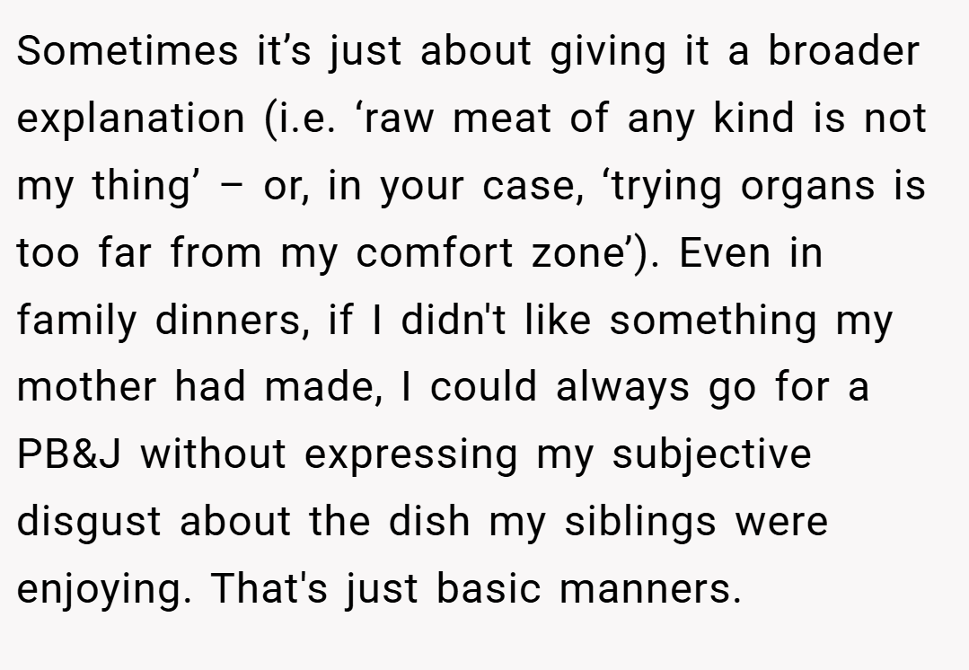 Sometimes it’s just about giving it a broader explanation (i.e. ‘raw meat of any kind is not my thing’ – or, in your case, ‘trying organs is too far from my comfort zone’). Even in family dinners, if I didn't like something my mother had made, I could always go for a PB&J without expressing my subjective disgust about the dish my siblings were enjoying. That's just basic manners.