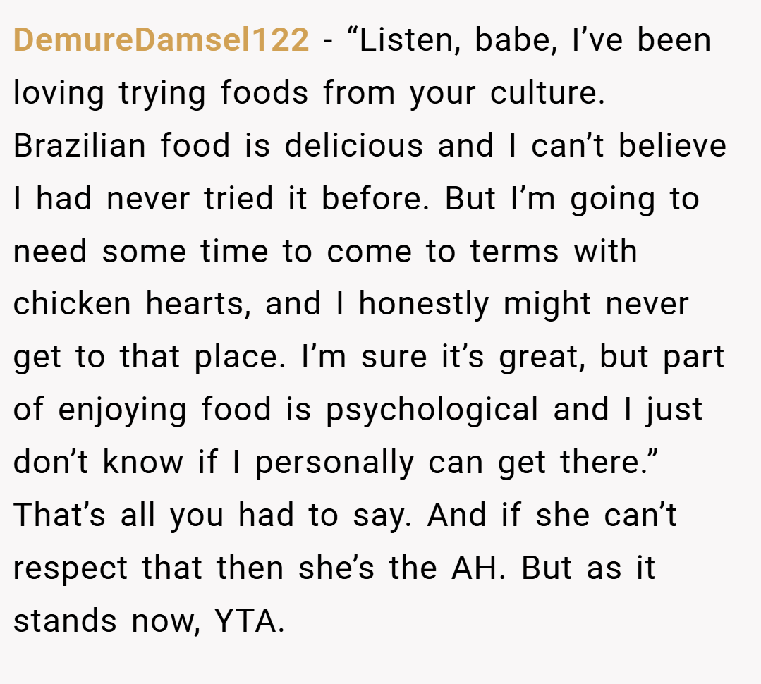 DemureDamsel122 − “Listen, babe, I’ve been loving trying foods from your culture. Brazilian food is delicious and I can’t believe I had never tried it before. But I’m going to need some time to come to terms with chicken hearts, and I honestly might never get to that place. I’m sure it’s great, but part of enjoying food is psychological and I just don’t know if I personally can get there.” That’s all you had to say. And if she can’t respect that then she’s the AH. But as it stands now, YTA.