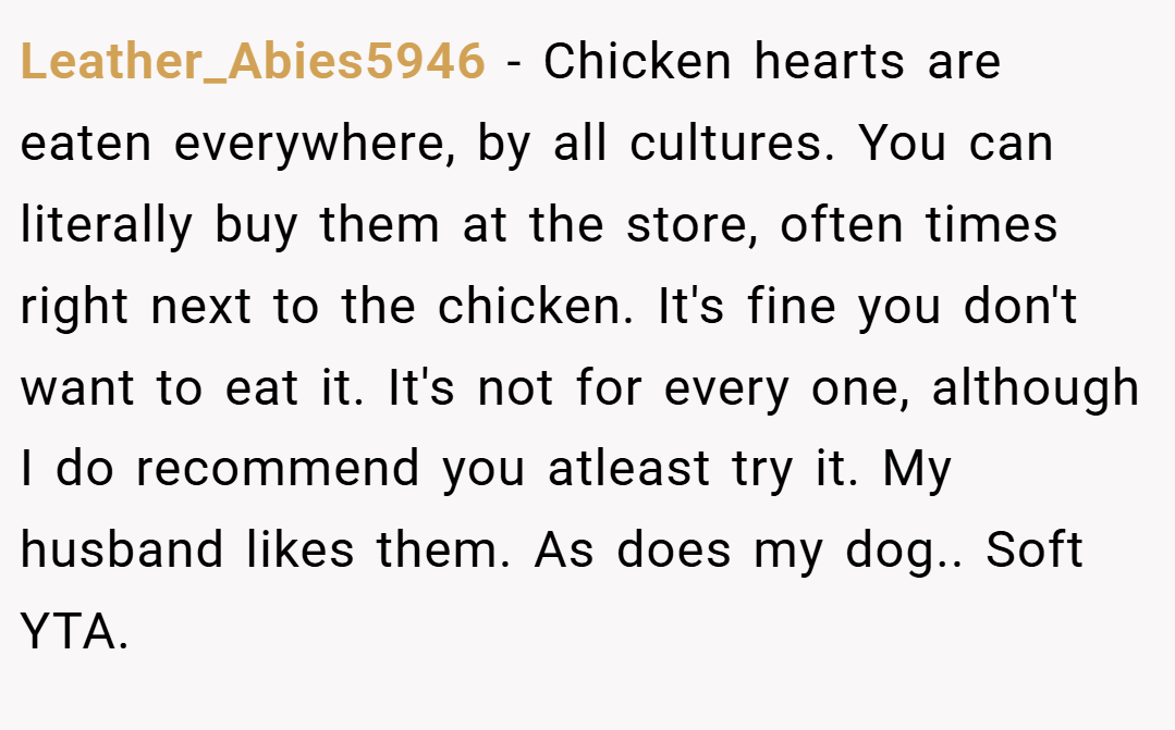 Leather_Abies5946 − Chicken hearts are eaten everywhere, by all cultures. You can literally buy them at the store, often times right next to the chicken. It's fine you don't want to eat it. It's not for every one, although I do recommend you atleast try it. My husband likes them. As does my dog.. Soft YTA.
