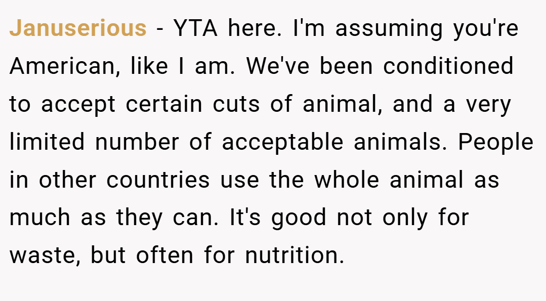 Januserious − YTA here. I'm assuming you're American, like I am. We've been conditioned to accept certain cuts of animal, and a very limited number of acceptable animals. People in other countries use the whole animal as much as they can. It's good not only for waste, but often for nutrition.