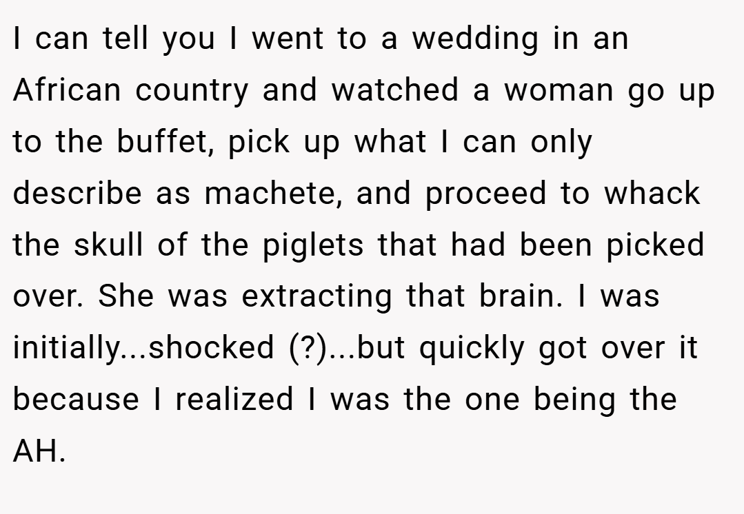 I can tell you I went to a wedding in an African country and watched a woman go up to the buffet, pick up what I can only describe as machete, and proceed to whack the skull of the piglets that had been picked over. She was extracting that brain. I was initially...shocked (?)...but quickly got over it because I realized I was the one being the AH.