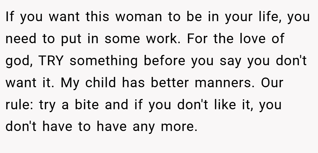 If you want this woman to be in your life, you need to put in some work. For the love of god, TRY something before you say you don't want it. My child has better manners. Our rule: try a bite and if you don't like it, you don't have to have any more.