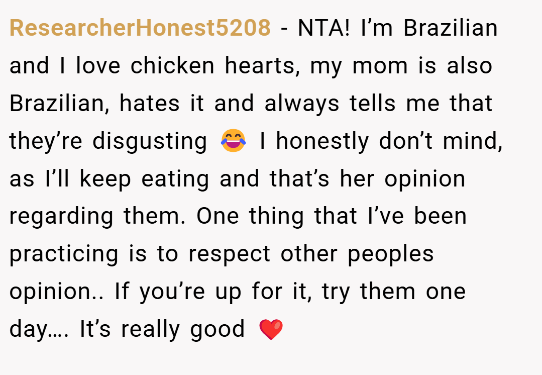ResearcherHonest5208 − NTA! I’m Brazilian and I love chicken hearts, my mom is also Brazilian, hates it and always tells me that they’re disgusting 😂 I honestly don’t mind, as I’ll keep eating and that’s her opinion regarding them. One thing that I’ve been practicing is to respect other peoples opinion.. If you’re up for it, try them one day…. It’s really good ❤️