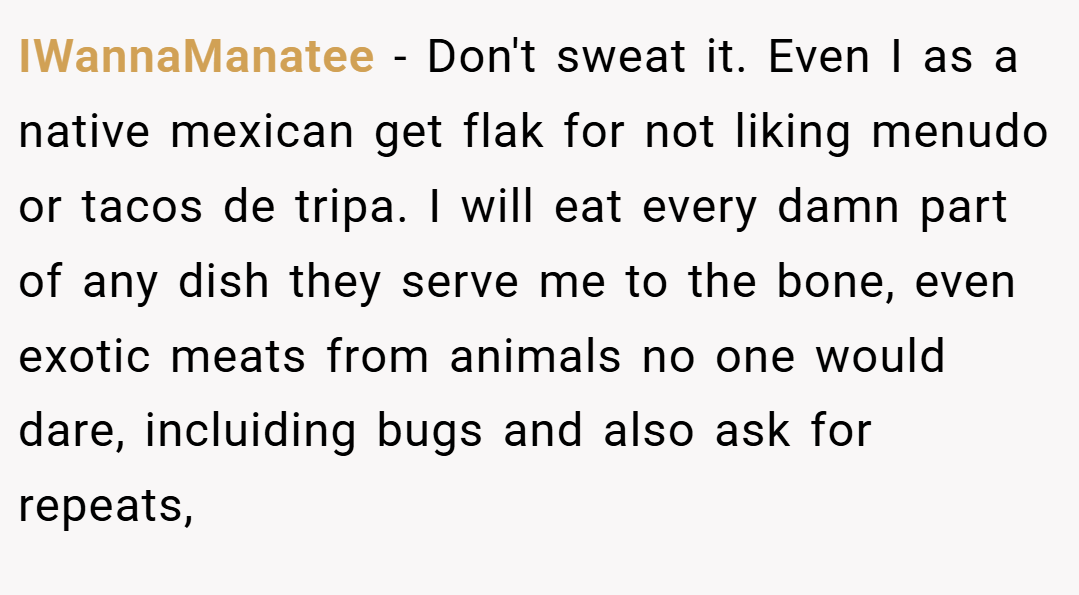 IWannaManatee − Don't sweat it. Even I as a native mexican get flak for not liking menudo or tacos de tripa. I will eat every damn part of any dish they serve me to the bone, even exotic meats from animals no one would dare, incluiding bugs and also ask for repeats,