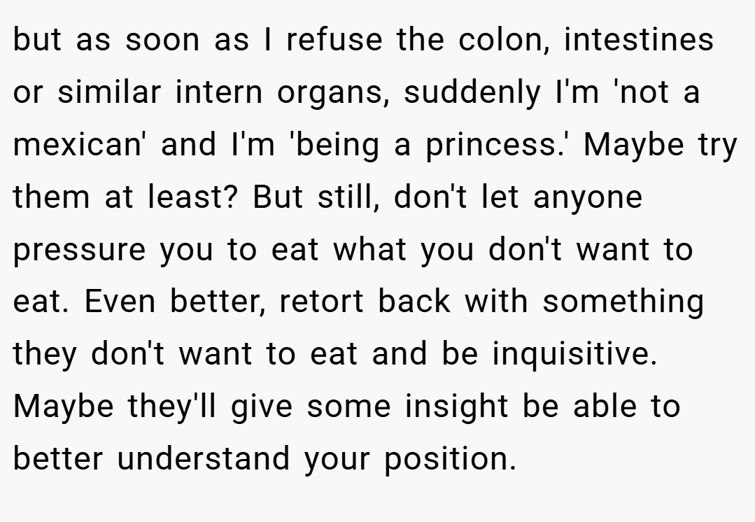 but as soon as I refuse the colon, intestines or similar intern organs, suddenly I'm 'not a mexican' and I'm 'being a princess.' Maybe try them at least? But still, don't let anyone pressure you to eat what you don't want to eat. Even better, retort back with something they don't want to eat and be inquisitive. Maybe they'll give some insight be able to better understand your position.
