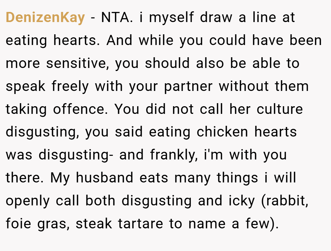 DenizenKay − NTA. i myself draw a line at eating hearts. And while you could have been more sensitive, you should also be able to speak freely with your partner without them taking offence. You did not call her culture disgusting, you said eating chicken hearts was disgusting- and frankly, i'm with you there. My husband eats many things i will openly call both disgusting and icky (rabbit, foie gras, steak tartare to name a few).