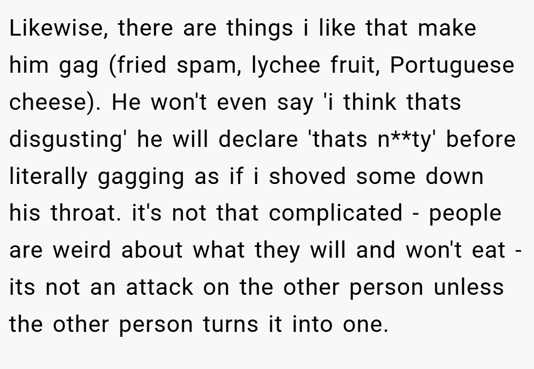 Likewise, there are things i like that make him gag (fried spam, lychee fruit, Portuguese cheese). He won't even say 'i think thats disgusting' he will declare 'thats n**ty' before literally gagging as if i shoved some down his throat. it's not that complicated - people are weird about what they will and won't eat - its not an attack on the other person unless the other person turns it into one.