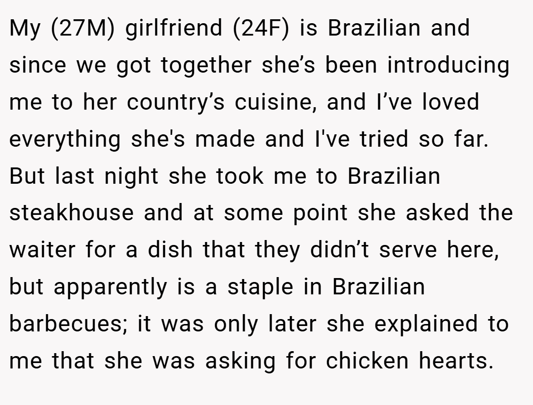 My (27M) girlfriend (24F) is Brazilian and since we got together she’s been introducing me to her country’s cuisine, and I’ve loved everything she's made and I've tried so far. But last night she took me to Brazilian steakhouse and at some point she asked the waiter for a dish that they didn’t serve here, but apparently is a staple in Brazilian barbecues; it was only later she explained to me that she was asking for chicken hearts.