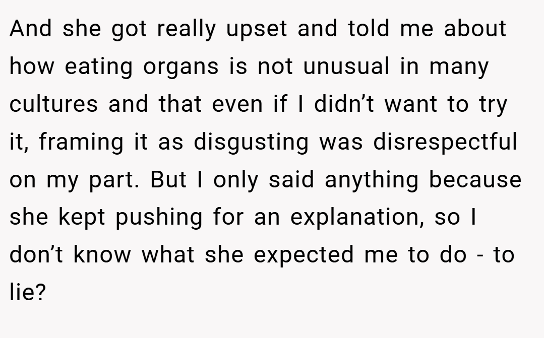 And she got really upset and told me about how eating organs is not unusual in many cultures and that even if I didn’t want to try it, framing it as disgusting was disrespectful on my part. But I only said anything because she kept pushing for an explanation, so I don’t know what she expected me to do - to lie? 