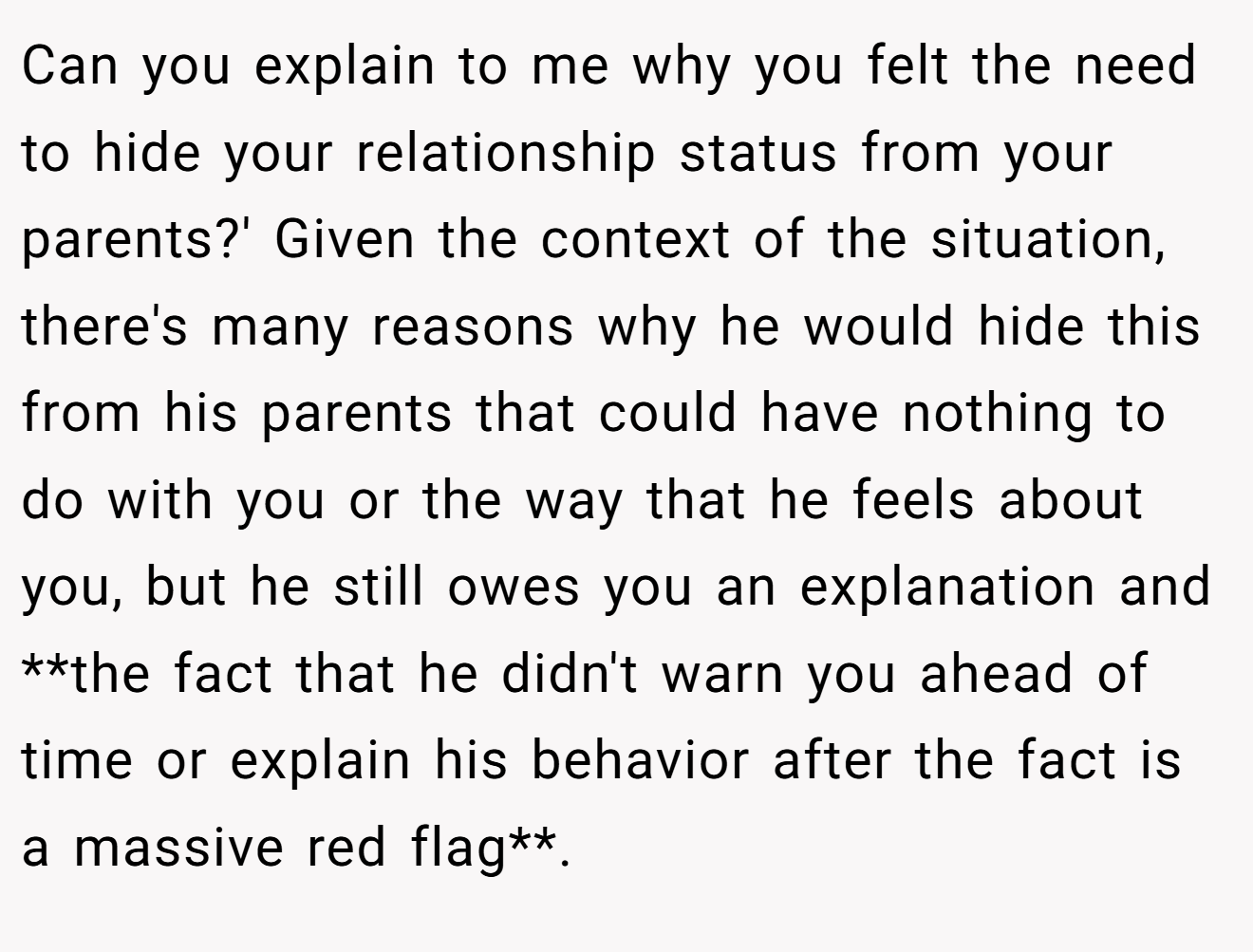 Can you explain to me why you felt the need to hide your relationship status from your parents?' Given the context of the situation, there's many reasons why he would hide this from his parents that could have nothing to do with you or the way that he feels about you, but he still owes you an explanation and **the fact that he didn't warn you ahead of time or explain his behavior after the fact is a massive red flag**.