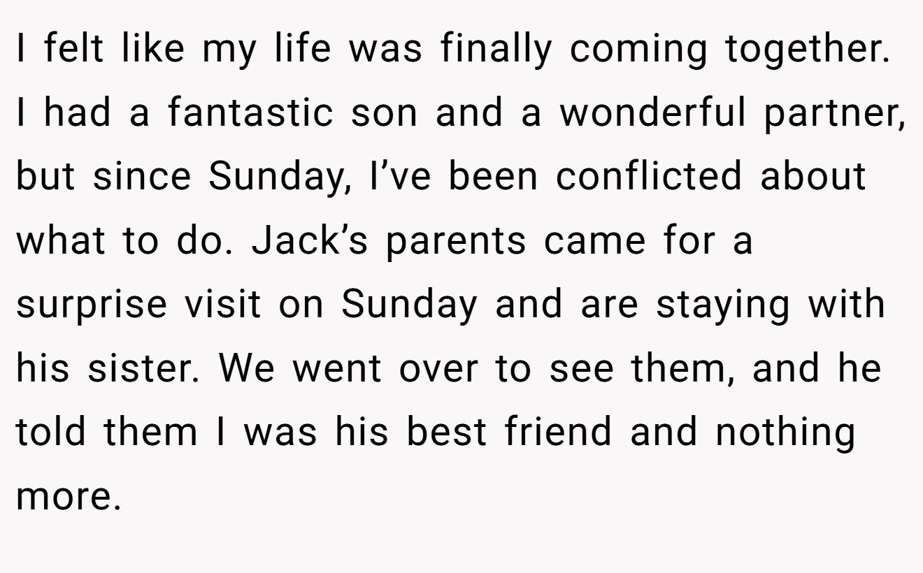 I felt like my life was finally coming together. I had a fantastic son and a wonderful partner, but since Sunday, I’ve been conflicted about what to do. Jack’s parents came for a surprise visit on Sunday and are staying with his sister. We went over to see them, and he told them I was his best friend and nothing more.