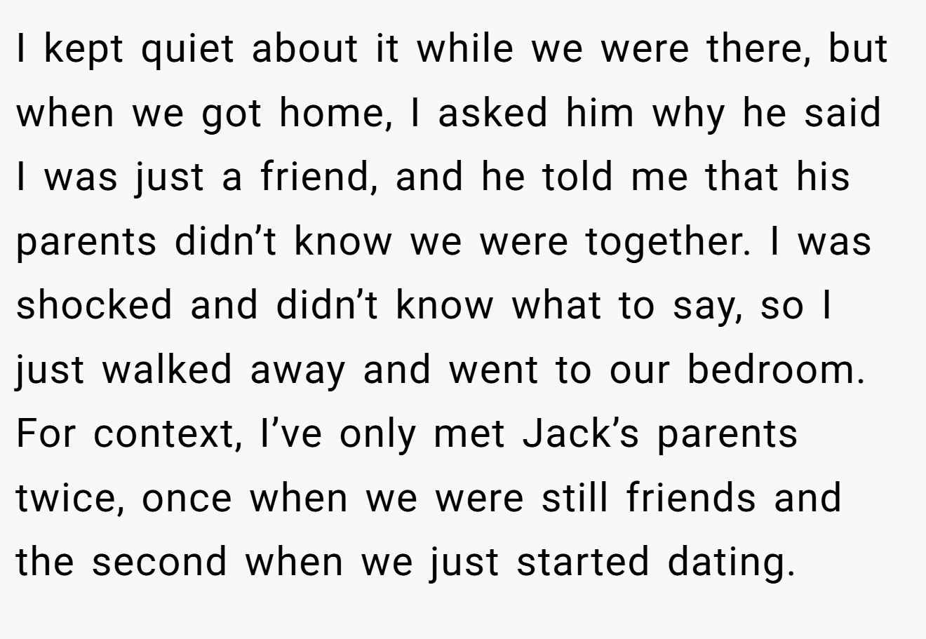 I kept quiet about it while we were there, but when we got home, I asked him why he said I was just a friend, and he told me that his parents didn’t know we were together. I was shocked and didn’t know what to say, so I just walked away and went to our bedroom. For context, I’ve only met Jack’s parents twice, once when we were still friends and the second when we just started dating.