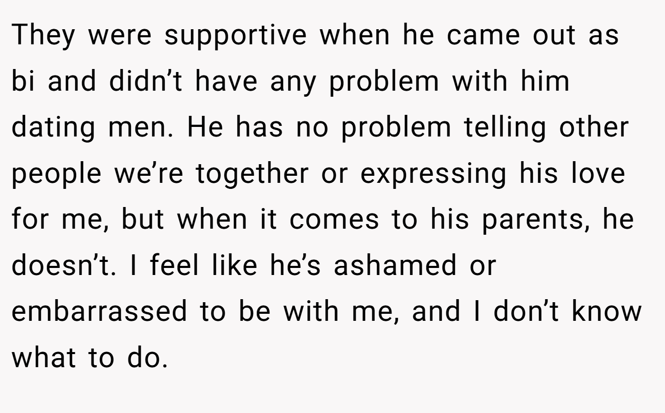 They were supportive when he came out as bi and didn’t have any problem with him dating men. He has no problem telling other people we’re together or expressing his love for me, but when it comes to his parents, he doesn’t. I feel like he’s ashamed or embarrassed to be with me, and I don’t know what to do.