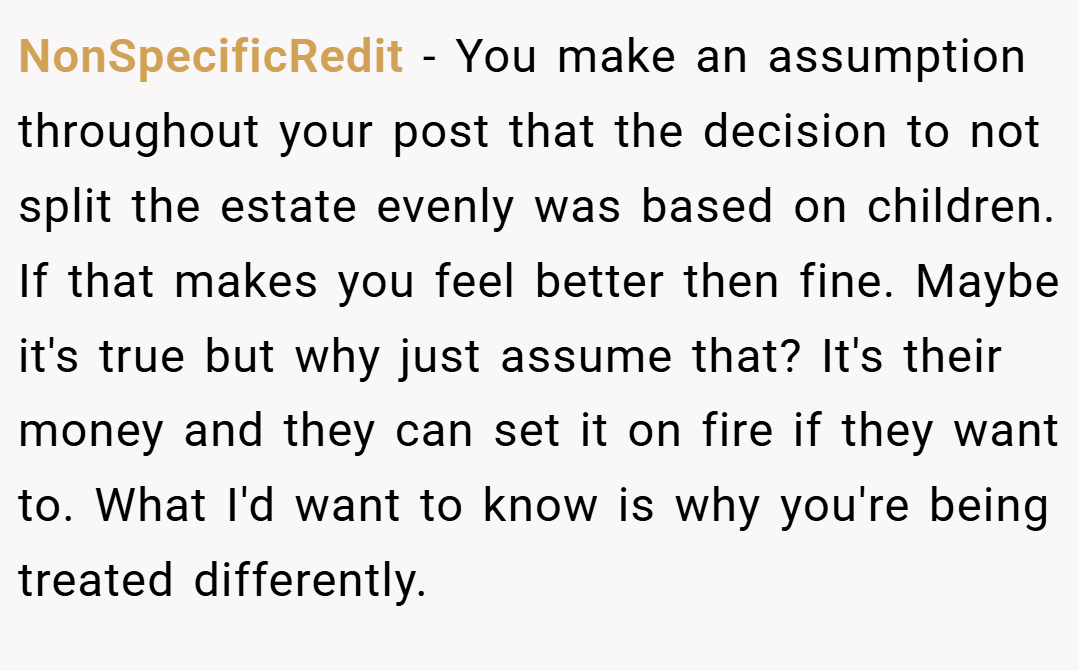 NonSpecificRedit − You make an assumption throughout your post that the decision to not split the estate evenly was based on children. If that makes you feel better then fine. Maybe it's true but why just assume that? It's their money and they can set it on fire if they want to. What I'd want to know is why you're being treated differently.