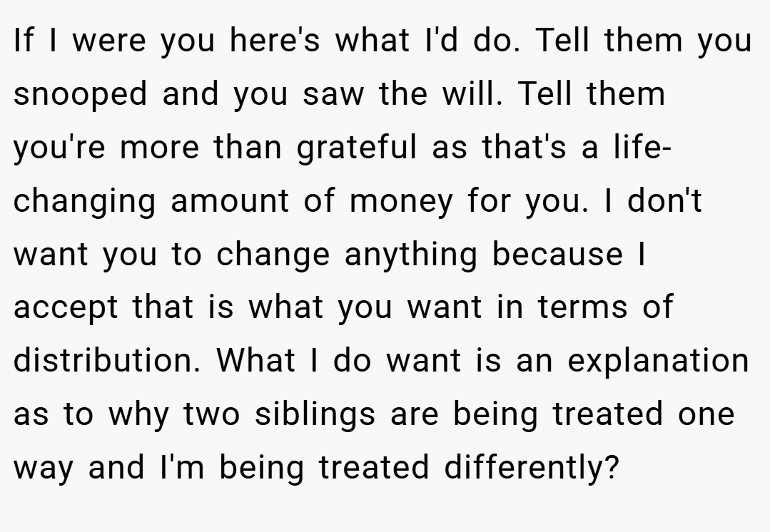 If I were you here's what I'd do. Tell them you snooped and you saw the will. Tell them you're more than grateful as that's a life-changing amount of money for you. I don't want you to change anything because I accept that is what you want in terms of distribution. What I do want is an explanation as to why two siblings are being treated one way and I'm being treated differently?