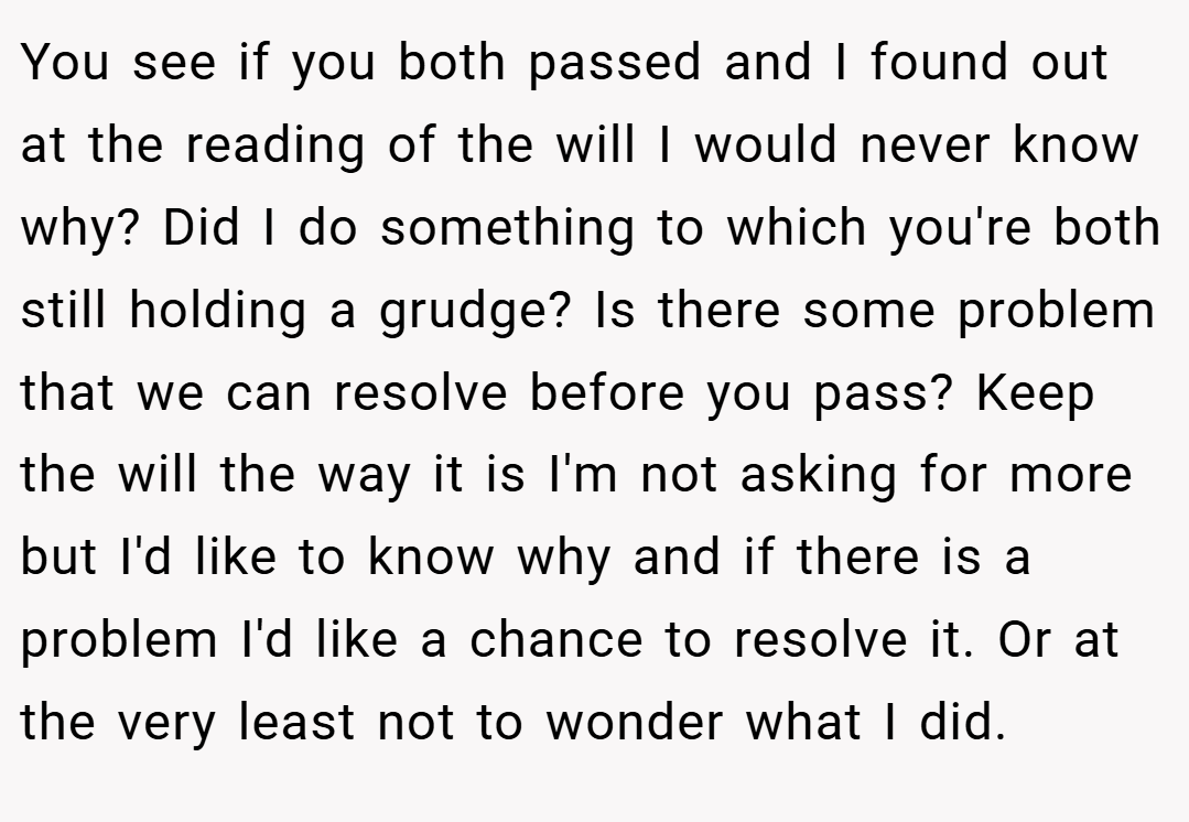 You see if you both passed and I found out at the reading of the will I would never know why? Did I do something to which you're both still holding a grudge? Is there some problem that we can resolve before you pass? Keep the will the way it is I'm not asking for more but I'd like to know why and if there is a problem I'd like a chance to resolve it. Or at the very least not to wonder what I did.