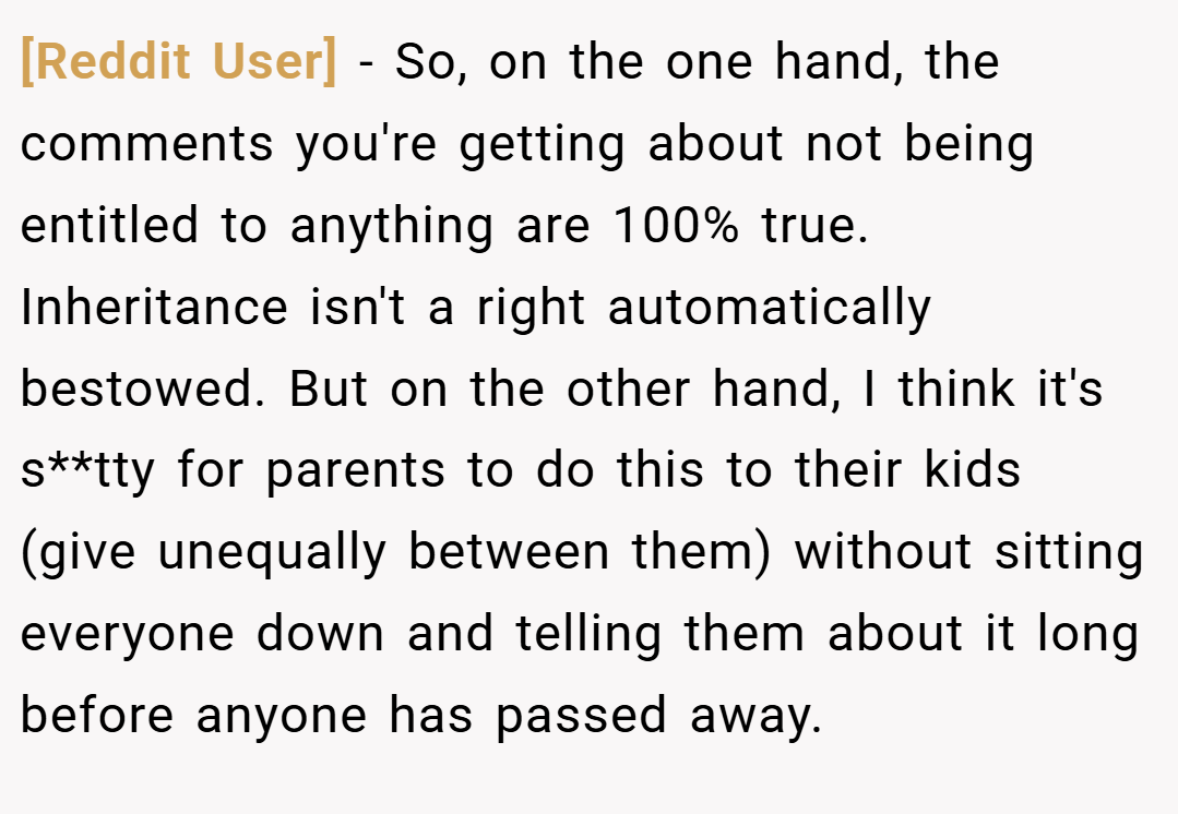 [Reddit User] − So, on the one hand, the comments you're getting about not being entitled to anything are 100% true. Inheritance isn't a right automatically bestowed. But on the other hand, I think it's s**tty for parents to do this to their kids (give unequally between them) without sitting everyone down and telling them about it long before anyone has passed away.