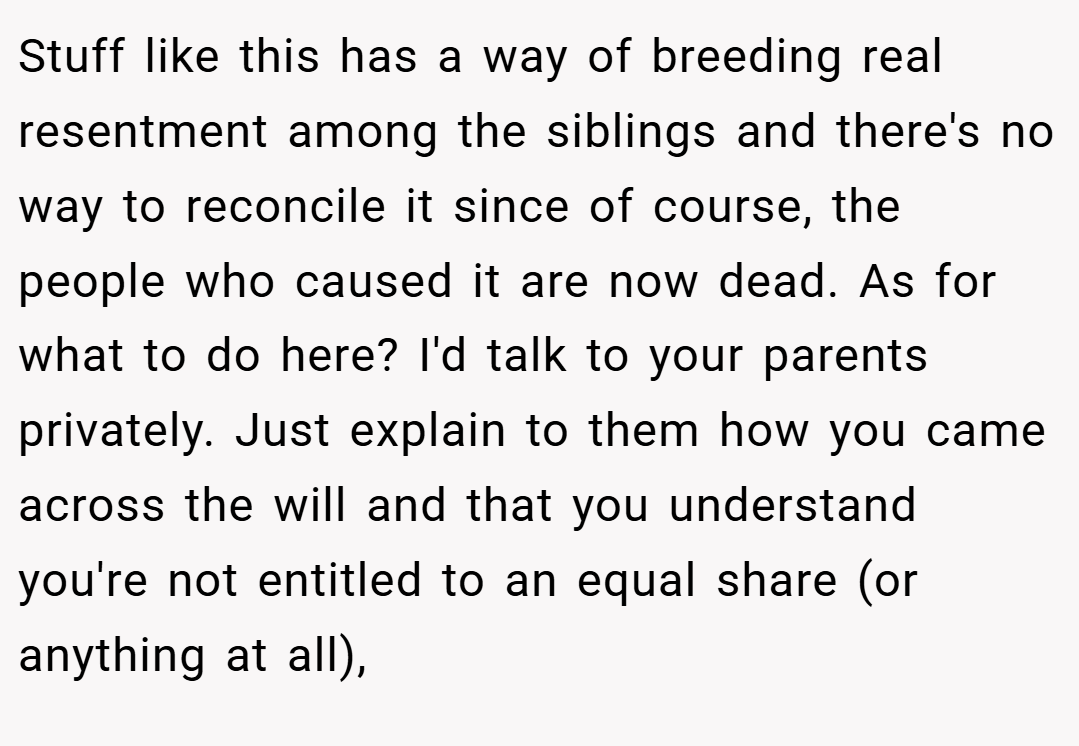 Stuff like this has a way of breeding real resentment among the siblings and there's no way to reconcile it since of course, the people who caused it are now dead. As for what to do here? I'd talk to your parents privately. Just explain to them how you came across the will and that you understand you're not entitled to an equal share (or anything at all),