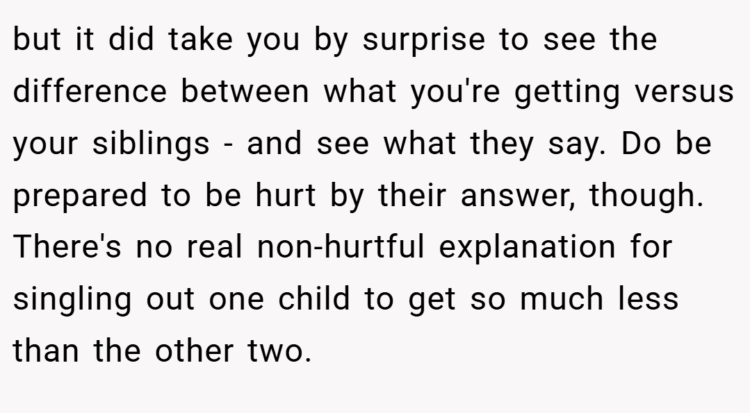 but it did take you by surprise to see the difference between what you're getting versus your siblings - and see what they say. Do be prepared to be hurt by their answer, though. There's no real non-hurtful explanation for singling out one child to get so much less than the other two.