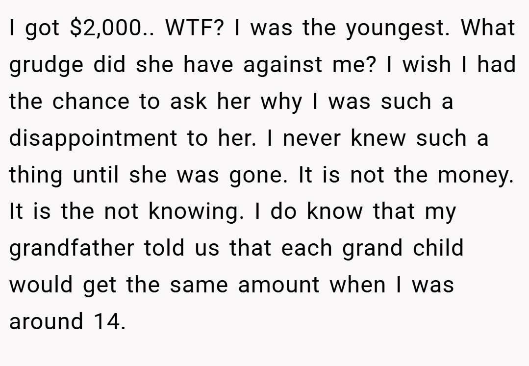 I got $2,000.. WTF? I was the youngest. What grudge did she have against me? I wish I had the chance to ask her why I was such a disappointment to her. I never knew such a thing until she was gone. It is not the money. It is the not knowing. I do know that my grandfather told us that each grand child would get the same amount when I was around 14.