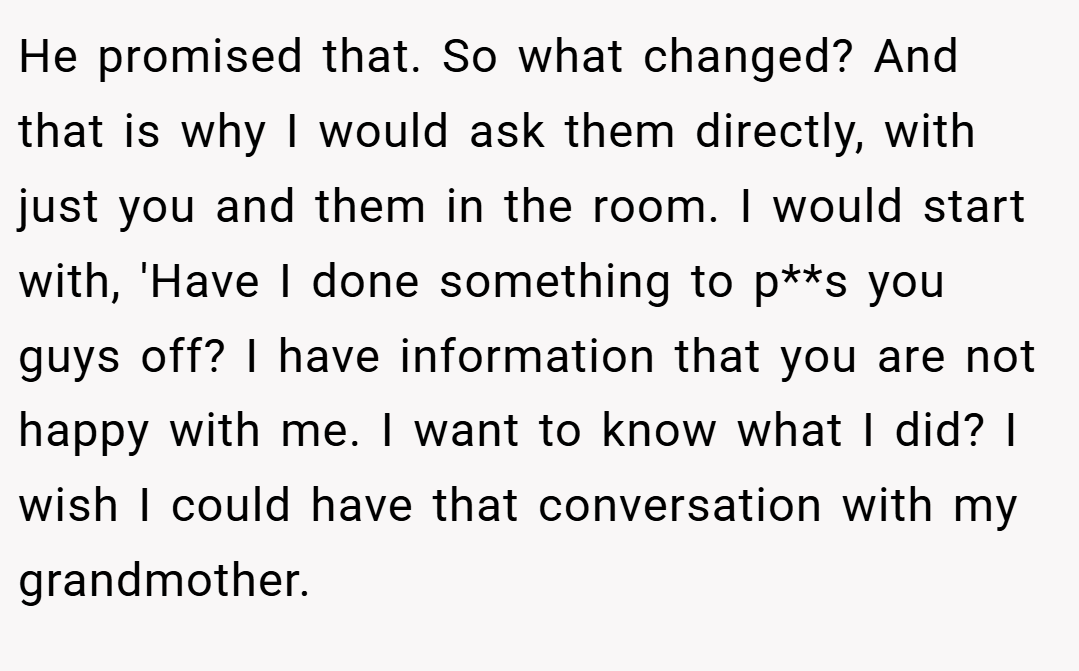 He promised that. So what changed? And that is why I would ask them directly, with just you and them in the room. I would start with, 'Have I done something to p**s you guys off? I have information that you are not happy with me. I want to know what I did? I wish I could have that conversation with my grandmother.