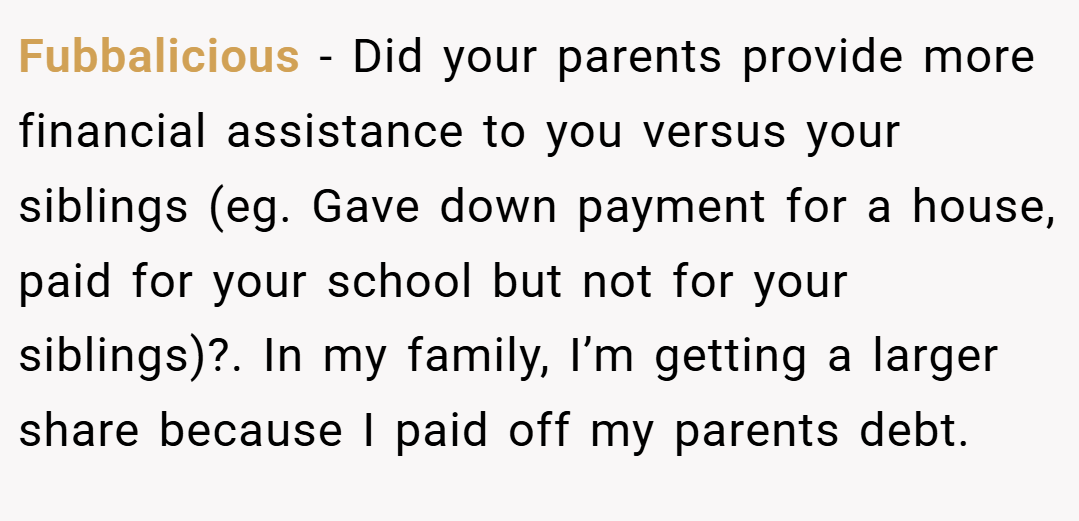 Fubbalicious − Did your parents provide more financial assistance to you versus your siblings (eg. Gave down payment for a house, paid for your school but not for your siblings)?. In my family, I’m getting a larger share because I paid off my parents debt.