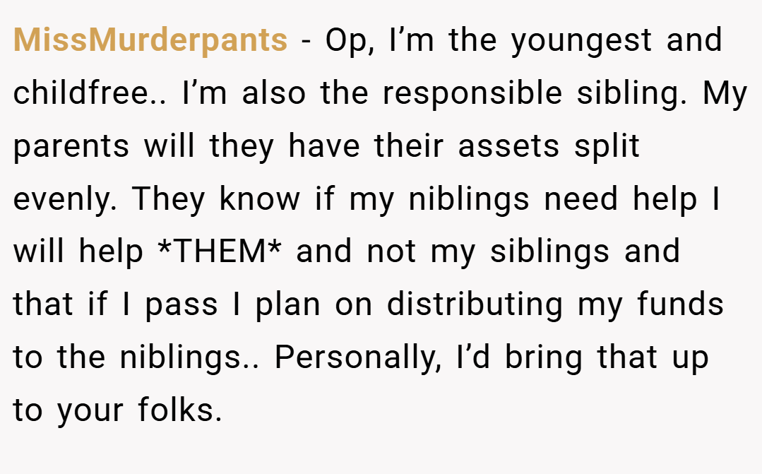 MissMurderpants − Op, I’m the youngest and childfree.. I’m also the responsible sibling. My parents will they have their assets split evenly. They know if my niblings need help I will help *THEM* and not my siblings and that if I pass I plan on distributing my funds to the niblings.. Personally, I’d bring that up to your folks.