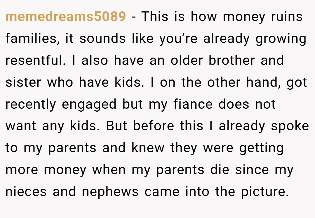 memedreams5089 − This is how money ruins families, it sounds like you’re already growing resentful. I also have an older brother and sister who have kids. I on the other hand, got recently engaged but my fiance does not want any kids. But before this I already spoke to my parents and knew they were getting more money when my parents die since my nieces and nephews came into the picture.