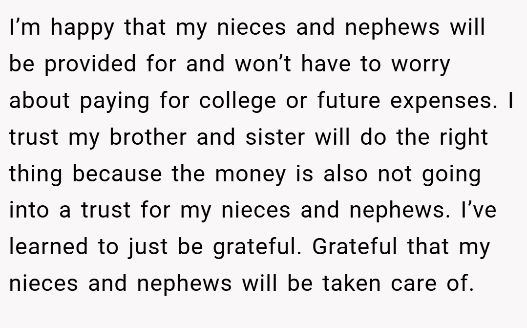 I’m happy that my nieces and nephews will be provided for and won’t have to worry about paying for college or future expenses. I trust my brother and sister will do the right thing because the money is also not going into a trust for my nieces and nephews. I’ve learned to just be grateful. Grateful that my nieces and nephews will be taken care of.