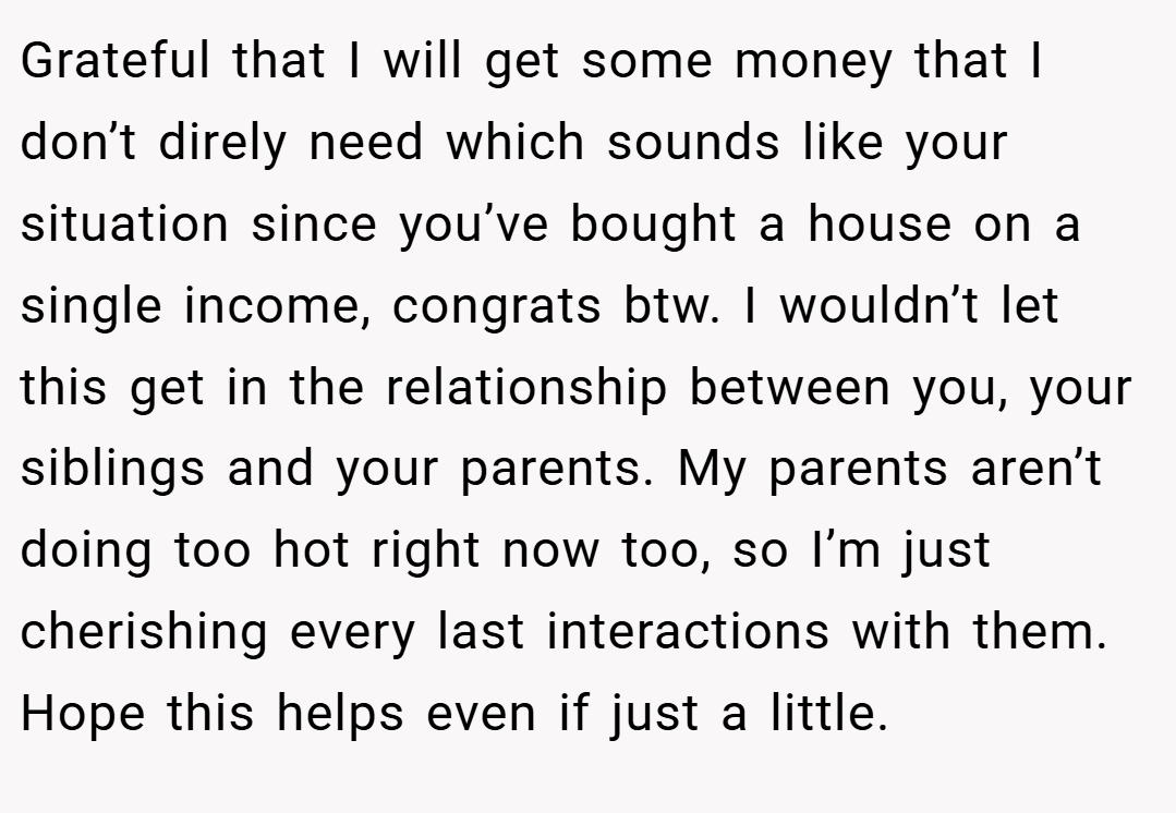 Grateful that I will get some money that I don’t direly need which sounds like your situation since you’ve bought a house on a single income, congrats btw. I wouldn’t let this get in the relationship between you, your siblings and your parents. My parents aren’t doing too hot right now too, so I’m just cherishing every last interactions with them. Hope this helps even if just a little.
